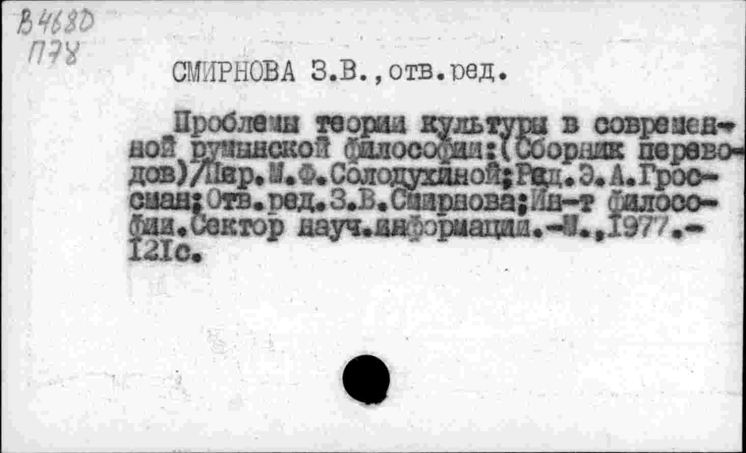 ﻿СМИРНОВА З.В., отв. оед.
Проблема теории культура в соврезед* ной румынской философии:(Сборник переводов)/Пар. Й.Ф. Солодухиной; Р*ц. Э< А. Гроо-(шад1Отв.ред.З.В»(лардова;Лн-т силооо-